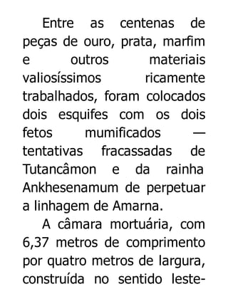 Entre as centenas de
peças de ouro, prata, marfim
e
outros
materiais
valiosíssimos
ricamente
trabalhados, foram colocados
dois esquifes com os dois
fetos
mumificados
—
tentativas fracassadas de
Tutancâmon e da rainha
Ankhesenamum de perpetuar
a linhagem de Amarna.
A câmara mortuária, com
6,37 metros de comprimento
por quatro metros de largura,
construída no sentido leste-

 