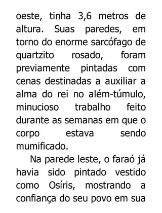 oeste, tinha 3,6 metros de
altura. Suas paredes, em
torno do enorme sarcófago de
quartzito
rosado,
foram
previamente pintadas com
cenas destinadas a auxiliar a
alma do rei no além-túmulo,
minucioso
trabalho
feito
durante as semanas em que o
corpo
estava
sendo
mumificado.
Na parede leste, o faraó já
havia sido pintado vestido
como Osíris, mostrando a
confiança do seu povo em sua

 