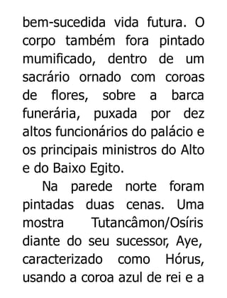 bem-sucedida vida futura. O
corpo também fora pintado
mumificado, dentro de um
sacrário ornado com coroas
de flores, sobre a barca
funerária, puxada por dez
altos funcionários do palácio e
os principais ministros do Alto
e do Baixo Egito.
Na parede norte foram
pintadas duas cenas. Uma
mostra
Tutancâmon/Osíris
diante do seu sucessor, Aye,
caracterizado como Hórus,
usando a coroa azul de rei e a

 