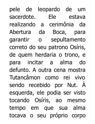 pele de leopardo de um
sacerdote.
Ele
estava
realizando a cerimônia da
Abertura da Boca, para
garantir
o
sepultamento
correto do seu patrono Osíris,
de quem herdaria o trono, e
para incitar a alma do
defunto. A outra cena mostra
Tutancâmon como rei vivo
sendo recebido por Nut. À
esquerda, ele podia ser visto
tocando Osíris, ao mesmo
tempo em que sua alma
tocava o seu próprio corpo

 