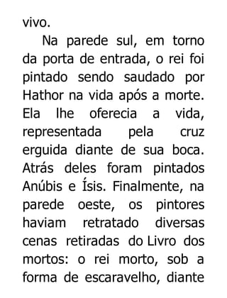 vivo.
Na parede sul, em torno
da porta de entrada, o rei foi
pintado sendo saudado por
Hathor na vida após a morte.
Ela lhe oferecia a vida,
representada
pela
cruz
erguida diante de sua boca.
Atrás deles foram pintados
Anúbis e Ísis. Finalmente, na
parede oeste, os pintores
haviam retratado diversas
cenas retiradas do Livro dos
mortos: o rei morto, sob a
forma de escaravelho, diante

 