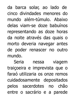 da barca solar, ao lado de
cinco divindades menores do
mundo além-túmulo. Abaixo
delas viam-se doze babuínos
representando as doze horas
da noite através das quais o
morto deveria navegar antes
de poder renascer no outro
mundo.
Seria
nessa
viagem
traiçoeira e imprevista que o
faraó utilizaria os onze remos
cuidadosamente depositados
pelos sacerdotes no chão
entre o sacrário e a parede

 