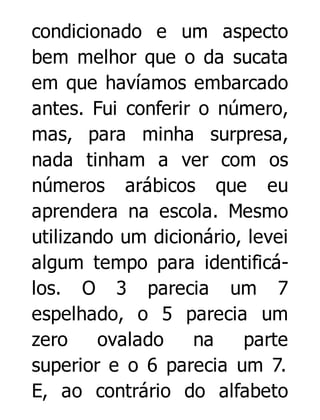 condicionado e um aspecto
bem melhor que o da sucata
em que havíamos embarcado
antes. Fui conferir o número,
mas, para minha surpresa,
nada tinham a ver com os
números arábicos que eu
aprendera na escola. Mesmo
utilizando um dicionário, levei
algum tempo para identificálos. O 3 parecia um 7
espelhado, o 5 parecia um
zero
ovalado
na
parte
superior e o 6 parecia um 7.
E, ao contrário do alfabeto

 
