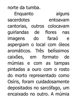norte da tumba.
Enquanto
alguns
sacerdotes
entoavam
cantorias, outros colocavam
guirlandas de flores nas
imagens
do
faraó
e
aspergiam o local com óleos
aromáticos. Três belíssimos
caixões, em formato de
múmias e com as tampas
pintadas a ouro com o rosto
do morto representado como
Osíris, foram cuidadosamente
depositados no sarcófago, um
encaixado no outro. A múmia

 
