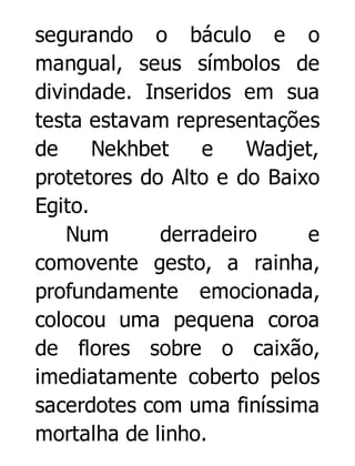 segurando o báculo e o
mangual, seus símbolos de
divindade. Inseridos em sua
testa estavam representações
de
Nekhbet
e
Wadjet,
protetores do Alto e do Baixo
Egito.
Num
derradeiro
e
comovente gesto, a rainha,
profundamente emocionada,
colocou uma pequena coroa
de flores sobre o caixão,
imediatamente coberto pelos
sacerdotes com uma finíssima
mortalha de linho.

 