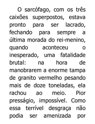 O sarcófago, com os três
caixões superpostos, estava
pronto para ser lacrado,
fechando para sempre a
última morada do rei-menino,
quando
aconteceu
o
inesperado, uma fatalidade
brutal:
na
hora
de
manobrarem a enorme tampa
de granito vermelho pesando
mais de doze toneladas, ela
rachou
ao
meio.
Pior
presságio, impossível. Como
essa terrível desgraça não
podia ser amenizada por

 
