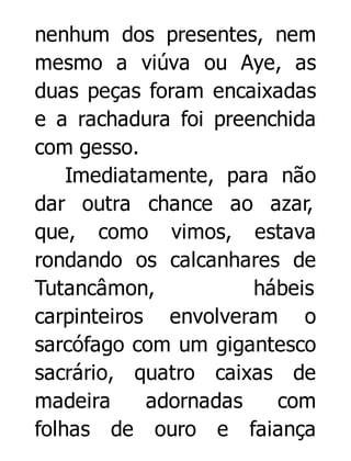nenhum dos presentes, nem
mesmo a viúva ou Aye, as
duas peças foram encaixadas
e a rachadura foi preenchida
com gesso.
Imediatamente, para não
dar outra chance ao azar,
que, como vimos, estava
rondando os calcanhares de
Tutancâmon,
hábeis
carpinteiros envolveram o
sarcófago com um gigantesco
sacrário, quatro caixas de
madeira
adornadas
com
folhas de ouro e faiança

 