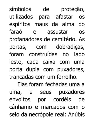 símbolos
de
proteção,
utilizados para afastar os
espíritos maus da alma do
faraó
e
assustar
os
profanadores de cemitério. As
portas,
com
dobradiças,
foram construídas no lado
leste, cada caixa com uma
porta dupla com puxadores,
trancadas com um ferrolho.
Elas foram fechadas uma a
uma, e seus puxadores
envoltos por cordéis de
cânhamo e marcados com o
selo da necrópole real: Anúbis

 