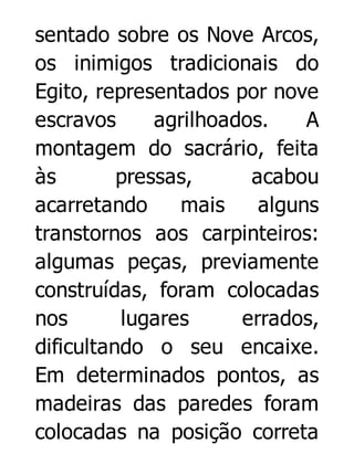 sentado sobre os Nove Arcos,
os inimigos tradicionais do
Egito, representados por nove
escravos
agrilhoados.
A
montagem do sacrário, feita
às
pressas,
acabou
acarretando
mais
alguns
transtornos aos carpinteiros:
algumas peças, previamente
construídas, foram colocadas
nos
lugares
errados,
dificultando o seu encaixe.
Em determinados pontos, as
madeiras das paredes foram
colocadas na posição correta

 