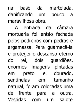 na base da martelada,
danificando um pouco a
maravilhosa obra.
A entrada da câmara
mortuária foi então fechada
pelos pedreiros com pedras e
argamassa. Para guarnecê-la
e proteger o descanso eterno
do
rei, dois
guardiões,
enormes imagens pintadas
em
preto
e
dourado,
sentinelas
em
tamanho
natural, foram colocadas uma
de frente para a outra.
Vestidas com um saiote

 