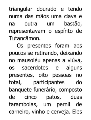 triangular dourado e tendo
numa das mãos uma clava e
na
outra
um
bastão,
representavam o espírito de
Tutancâmon.
Os presentes foram aos
poucos se retirando, deixando
no mausoléu apenas a viúva,
os sacerdotes e alguns
presentes, oito pessoas no
total,
participantes
do
banquete funerário, composto
de
cinco
patos,
duas
tarambolas, um pernil de
carneiro, vinho e cerveja. Eles

 
