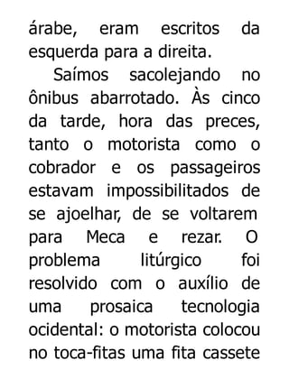árabe, eram escritos da
esquerda para a direita.
Saímos sacolejando no
ônibus abarrotado. Às cinco
da tarde, hora das preces,
tanto o motorista como o
cobrador e os passageiros
estavam impossibilitados de
se ajoelhar, de se voltarem
para Meca e rezar. O
problema
litúrgico
foi
resolvido com o auxílio de
uma
prosaica
tecnologia
ocidental: o motorista colocou
no toca-fitas uma fita cassete

 