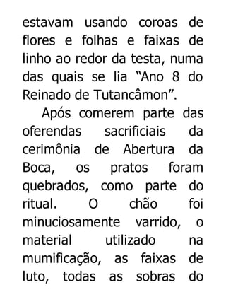 estavam usando coroas de
flores e folhas e faixas de
linho ao redor da testa, numa
das quais se lia “Ano 8 do
Reinado de Tutancâmon”.
Após comerem parte das
oferendas
sacrificiais
da
cerimônia de Abertura da
Boca,
os
pratos
foram
quebrados, como parte do
ritual.
O
chão
foi
minuciosamente varrido, o
material
utilizado
na
mumificação, as faixas de
luto, todas as sobras do

 