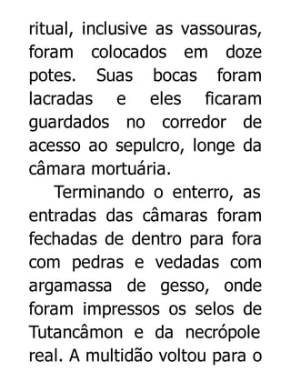 ritual, inclusive as vassouras,
foram colocados em doze
potes. Suas bocas foram
lacradas e eles ficaram
guardados no corredor de
acesso ao sepulcro, longe da
câmara mortuária.
Terminando o enterro, as
entradas das câmaras foram
fechadas de dentro para fora
com pedras e vedadas com
argamassa de gesso, onde
foram impressos os selos de
Tutancâmon e da necrópole
real. A multidão voltou para o

 