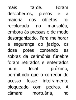 mais
tarde.
Foram
descobertos, presos e a
maioria dos objetos foi
recolocada
no
mausoléu,
embora às pressas e de modo
desorganizado. Para melhorar
a segurança do jazigo, os
doze potes contendo as
sobras da cerimônia fúnebre
foram retirados e enterrados
num
local
próximo,
permitindo que o corredor de
acesso fosse inteiramente
bloqueado com pedras. A
câmara
mortuária,
no

 