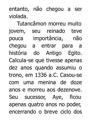 entanto, não chegou a ser
violada.
Tutancâmon morreu muito
jovem, seu reinado teve
pouca
importância,
não
chegou a entrar para a
história do Antigo Egito.
Calcula-se que tivesse apenas
dez anos quando assumiu o
trono, em 1336 a.C. Casou-se
com uma menina de doze
anos e morreu aos dezenove.
Seu sucessor, Aye, ficou
apenas quatro anos no poder,
encerrando o breve ciclo dos

 