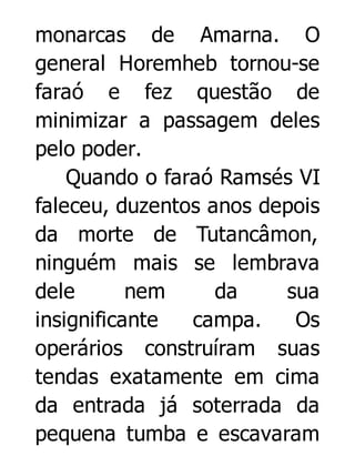 monarcas de Amarna. O
general Horemheb tornou-se
faraó e fez questão de
minimizar a passagem deles
pelo poder.
Quando o faraó Ramsés VI
faleceu, duzentos anos depois
da morte de Tutancâmon,
ninguém mais se lembrava
dele
nem
da
sua
insignificante
campa.
Os
operários construíram suas
tendas exatamente em cima
da entrada já soterrada da
pequena tumba e escavaram

 