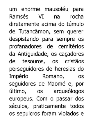 um enorme mausoléu para
Ramsés
VI
na
rocha
diretamente acima do túmulo
de Tutancâmon, sem querer
despistando para sempre os
profanadores de cemitérios
da Antiguidade, os caçadores
de tesouros, os cristãos
perseguidores de heresias do
Império
Romano,
os
seguidores de Maomé e, por
último,
os
arqueólogos
europeus. Com o passar dos
séculos, praticamente todos
os sepulcros foram violados e

 