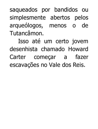 saqueados por bandidos ou
simplesmente abertos pelos
arqueólogos, menos o de
Tutancâmon.
Isso até um certo jovem
desenhista chamado Howard
Carter começar a fazer
escavações no Vale dos Reis.

 