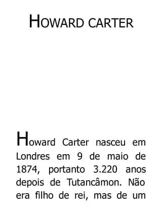 HOWARD CARTER

Howard

Carter nasceu em
Londres em 9 de maio de
1874, portanto 3.220 anos
depois de Tutancâmon. Não
era filho de rei, mas de um

 