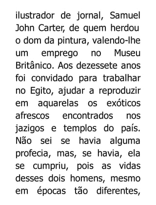 ilustrador de jornal, Samuel
John Carter, de quem herdou
o dom da pintura, valendo-lhe
um emprego no Museu
Britânico. Aos dezessete anos
foi convidado para trabalhar
no Egito, ajudar a reproduzir
em aquarelas os exóticos
afrescos encontrados nos
jazigos e templos do país.
Não sei se havia alguma
profecia, mas, se havia, ela
se cumpriu, pois as vidas
desses dois homens, mesmo
em épocas tão diferentes,

 