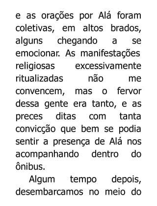 e as orações por Alá foram
coletivas, em altos brados,
alguns
chegando
a
se
emocionar. As manifestações
religiosas
excessivamente
ritualizadas
não
me
convencem, mas o fervor
dessa gente era tanto, e as
preces ditas com tanta
convicção que bem se podia
sentir a presença de Alá nos
acompanhando dentro do
ônibus.
Algum
tempo
depois,
desembarcamos no meio do

 