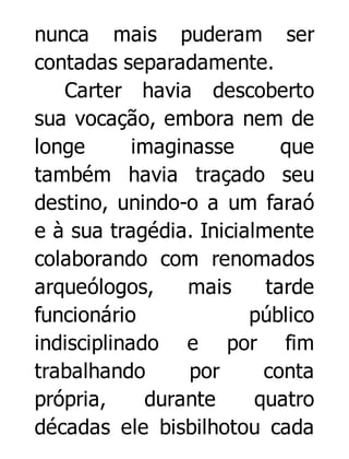 nunca mais puderam ser
contadas separadamente.
Carter havia descoberto
sua vocação, embora nem de
longe
imaginasse
que
também havia traçado seu
destino, unindo-o a um faraó
e à sua tragédia. Inicialmente
colaborando com renomados
arqueólogos,
mais
tarde
funcionário
público
indisciplinado e por fim
trabalhando
por
conta
própria,
durante
quatro
décadas ele bisbilhotou cada

 