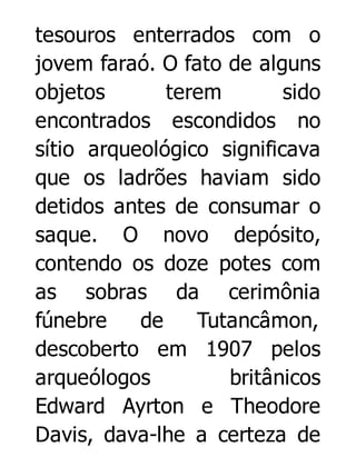 tesouros enterrados com o
jovem faraó. O fato de alguns
objetos
terem
sido
encontrados escondidos no
sítio arqueológico significava
que os ladrões haviam sido
detidos antes de consumar o
saque. O novo depósito,
contendo os doze potes com
as sobras da cerimônia
fúnebre
de
Tutancâmon,
descoberto em 1907 pelos
arqueólogos
britânicos
Edward Ayrton e Theodore
Davis, dava-lhe a certeza de

 