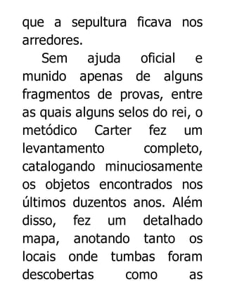 que a sepultura ficava nos
arredores.
Sem ajuda
oficial
e
munido apenas de alguns
fragmentos de provas, entre
as quais alguns selos do rei, o
metódico Carter fez um
levantamento
completo,
catalogando minuciosamente
os objetos encontrados nos
últimos duzentos anos. Além
disso, fez um detalhado
mapa, anotando tanto os
locais onde tumbas foram
descobertas
como
as

 