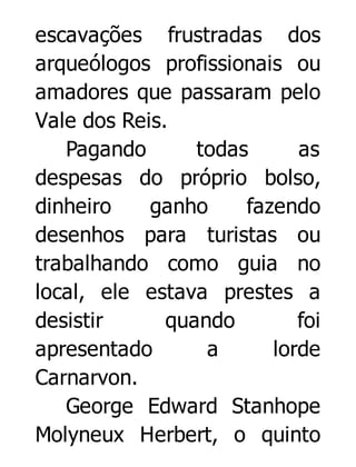 escavações frustradas dos
arqueólogos profissionais ou
amadores que passaram pelo
Vale dos Reis.
Pagando
todas
as
despesas do próprio bolso,
dinheiro
ganho
fazendo
desenhos para turistas ou
trabalhando como guia no
local, ele estava prestes a
desistir
quando
foi
apresentado
a
lorde
Carnarvon.
George Edward Stanhope
Molyneux Herbert, o quinto

 