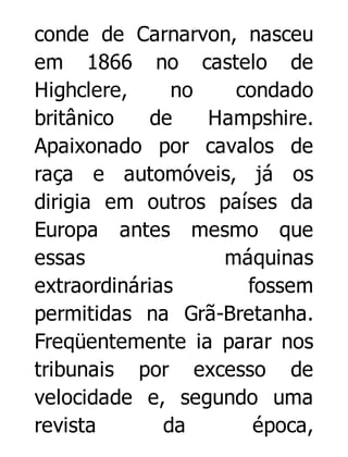 conde de Carnarvon, nasceu
em 1866 no castelo de
Highclere,
no
condado
britânico
de
Hampshire.
Apaixonado por cavalos de
raça e automóveis, já os
dirigia em outros países da
Europa antes mesmo que
essas
máquinas
extraordinárias
fossem
permitidas na Grã-Bretanha.
Freqüentemente ia parar nos
tribunais por excesso de
velocidade e, segundo uma
revista
da
época,

 