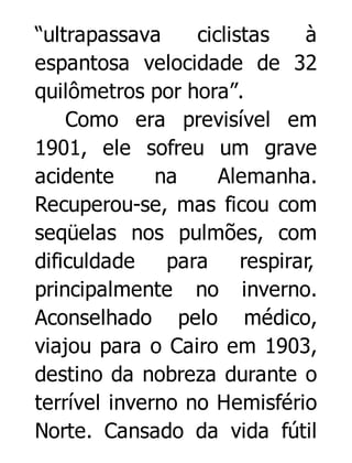 “ultrapassava
ciclistas
à
espantosa velocidade de 32
quilômetros por hora”.
Como era previsível em
1901, ele sofreu um grave
acidente
na
Alemanha.
Recuperou-se, mas ficou com
seqüelas nos pulmões, com
dificuldade
para
respirar,
principalmente no inverno.
Aconselhado pelo médico,
viajou para o Cairo em 1903,
destino da nobreza durante o
terrível inverno no Hemisfério
Norte. Cansado da vida fútil

 
