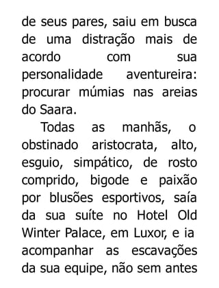 de seus pares, saiu em busca
de uma distração mais de
acordo
com
sua
personalidade
aventureira:
procurar múmias nas areias
do Saara.
Todas as manhãs, o
obstinado aristocrata, alto,
esguio, simpático, de rosto
comprido, bigode e paixão
por blusões esportivos, saía
da sua suíte no Hotel Old
Winter Palace, em Luxor, e ia
acompanhar as escavações
da sua equipe, não sem antes

 