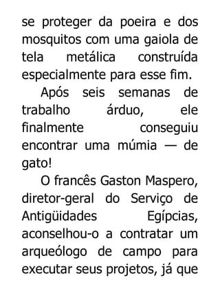 se proteger da poeira e dos
mosquitos com uma gaiola de
tela
metálica
construída
especialmente para esse fim.
Após seis semanas de
trabalho
árduo,
ele
finalmente
conseguiu
encontrar uma múmia — de
gato!
O francês Gaston Maspero,
diretor-geral do Serviço de
Antigüidades
Egípcias,
aconselhou-o a contratar um
arqueólogo de campo para
executar seus projetos, já que

 