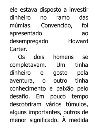ele estava disposto a investir
dinheiro
no
ramo
das
múmias.
Convencido,
foi
apresentado
ao
desempregado
Howard
Carter.
Os
dois
homens
se
completavam.
Um
tinha
dinheiro
e
gosto
pela
aventura, o outro tinha
conhecimento e paixão pelo
desafio. Em pouco tempo
descobriram vários túmulos,
alguns importantes, outros de
menor significado. À medida

 