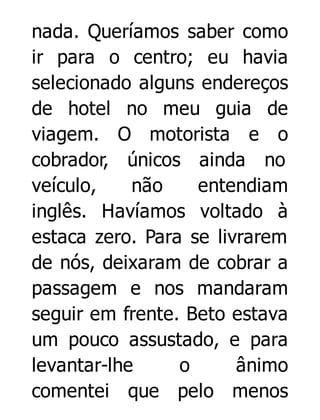 nada. Queríamos saber como
ir para o centro; eu havia
selecionado alguns endereços
de hotel no meu guia de
viagem. O motorista e o
cobrador, únicos ainda no
veículo,
não
entendiam
inglês. Havíamos voltado à
estaca zero. Para se livrarem
de nós, deixaram de cobrar a
passagem e nos mandaram
seguir em frente. Beto estava
um pouco assustado, e para
levantar-lhe
o
ânimo
comentei que pelo menos

 