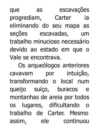que
as
escavações
progrediam,
Carter
ia
eliminando do seu mapa as
seções
escavadas,
um
trabalho minucioso necessário
devido ao estado em que o
Vale se encontrava.
Os arqueólogos anteriores
cavavam
por
intuição,
transformando o local num
queijo suíço, buracos e
montanhas de areia por todos
os lugares, dificultando o
trabalho de Carter. Mesmo
assim,
ele
continuou

 