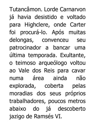 Tutancâmon. Lorde Carnarvon
já havia desistido e voltado
para Highclere, onde Carter
foi procurá-lo. Após muitas
delongas, convenceu seu
patrocinador a bancar uma
última temporada. Exultante,
o teimoso arqueólogo voltou
ao Vale dos Reis para cavar
numa
área
ainda
não
explorada,
coberta
pelas
moradias dos seus próprios
trabalhadores, poucos metros
abaixo do já descoberto
jazigo de Ramsés VI.

 