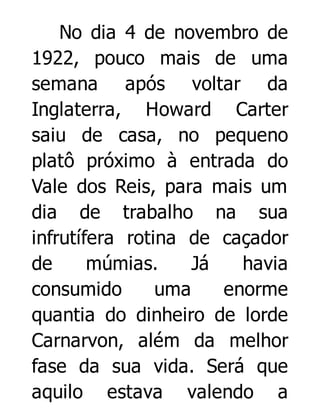 No dia 4 de novembro de
1922, pouco mais de uma
semana após voltar da
Inglaterra, Howard Carter
saiu de casa, no pequeno
platô próximo à entrada do
Vale dos Reis, para mais um
dia de trabalho na sua
infrutífera rotina de caçador
de
múmias.
Já
havia
consumido
uma
enorme
quantia do dinheiro de lorde
Carnarvon, além da melhor
fase da sua vida. Será que
aquilo estava valendo a

 