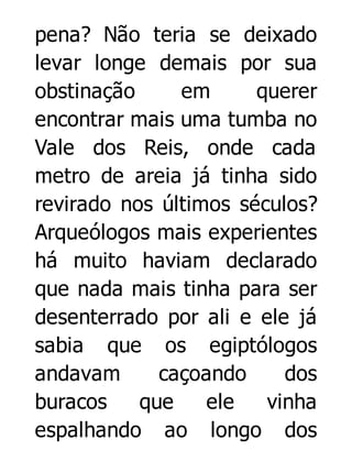 pena? Não teria se deixado
levar longe demais por sua
obstinação
em
querer
encontrar mais uma tumba no
Vale dos Reis, onde cada
metro de areia já tinha sido
revirado nos últimos séculos?
Arqueólogos mais experientes
há muito haviam declarado
que nada mais tinha para ser
desenterrado por ali e ele já
sabia que os egiptólogos
andavam
caçoando
dos
buracos
que
ele
vinha
espalhando ao longo dos

 