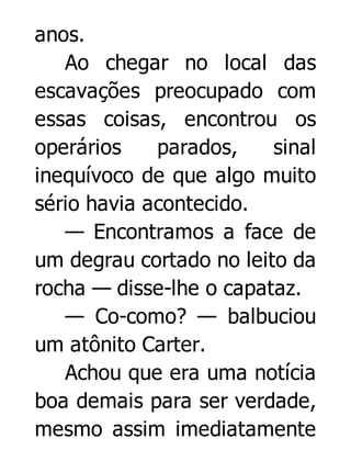 anos.
Ao chegar no local das
escavações preocupado com
essas coisas, encontrou os
operários
parados,
sinal
inequívoco de que algo muito
sério havia acontecido.
— Encontramos a face de
um degrau cortado no leito da
rocha — disse-lhe o capataz.
— Co-como? — balbuciou
um atônito Carter.
Achou que era uma notícia
boa demais para ser verdade,
mesmo assim imediatamente

 