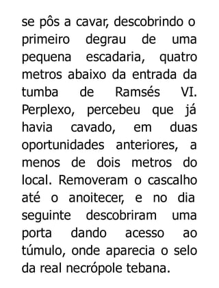 se pôs a cavar, descobrindo o
primeiro degrau de uma
pequena escadaria, quatro
metros abaixo da entrada da
tumba
de
Ramsés
VI.
Perplexo, percebeu que já
havia cavado, em duas
oportunidades anteriores, a
menos de dois metros do
local. Removeram o cascalho
até o anoitecer, e no dia
seguinte descobriram uma
porta dando acesso ao
túmulo, onde aparecia o selo
da real necrópole tebana.

 