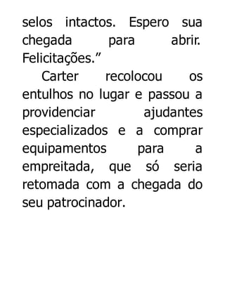 selos intactos. Espero sua
chegada
para
abrir.
Felicitações.”
Carter
recolocou
os
entulhos no lugar e passou a
providenciar
ajudantes
especializados e a comprar
equipamentos
para
a
empreitada, que só seria
retomada com a chegada do
seu patrocinador.

 