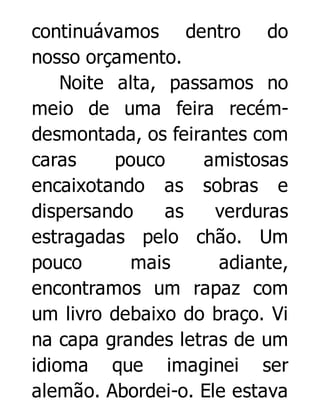 continuávamos dentro do
nosso orçamento.
Noite alta, passamos no
meio de uma feira recémdesmontada, os feirantes com
caras
pouco
amistosas
encaixotando as sobras e
dispersando
as
verduras
estragadas pelo chão. Um
pouco
mais
adiante,
encontramos um rapaz com
um livro debaixo do braço. Vi
na capa grandes letras de um
idioma que imaginei ser
alemão. Abordei-o. Ele estava

 