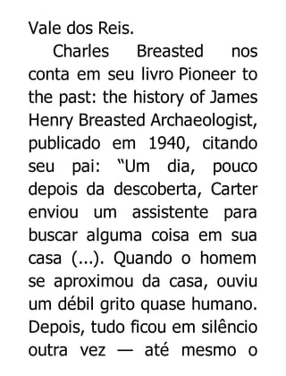 Vale dos Reis.
Charles
Breasted
nos
conta em seu livro Pioneer to
the past: the history of James
Henry Breasted Archaeologist,
publicado em 1940, citando
seu pai: “Um dia, pouco
depois da descoberta, Carter
enviou um assistente para
buscar alguma coisa em sua
casa (...). Quando o homem
se aproximou da casa, ouviu
um débil grito quase humano.
Depois, tudo ficou em silêncio
outra vez — até mesmo o

 