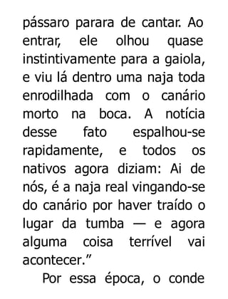 pássaro parara de cantar. Ao
entrar, ele olhou quase
instintivamente para a gaiola,
e viu lá dentro uma naja toda
enrodilhada com o canário
morto na boca. A notícia
desse
fato
espalhou-se
rapidamente, e todos os
nativos agora diziam: Ai de
nós, é a naja real vingando-se
do canário por haver traído o
lugar da tumba — e agora
alguma coisa terrível vai
acontecer.”
Por essa época, o conde

 