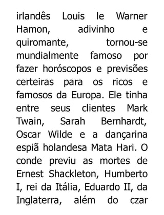 irlandês Louis le Warner
Hamon,
adivinho
e
quiromante,
tornou-se
mundialmente famoso por
fazer horóscopos e previsões
certeiras para os ricos e
famosos da Europa. Ele tinha
entre seus clientes Mark
Twain,
Sarah
Bernhardt,
Oscar Wilde e a dançarina
espiã holandesa Mata Hari. O
conde previu as mortes de
Ernest Shackleton, Humberto
I, rei da Itália, Eduardo II, da
Inglaterra, além do czar

 