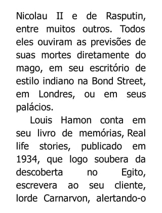 Nicolau II e de Rasputin,
entre muitos outros. Todos
eles ouviram as previsões de
suas mortes diretamente do
mago, em seu escritório de
estilo indiano na Bond Street,
em Londres, ou em seus
palácios.
Louis Hamon conta em
seu livro de memórias, Real
life stories, publicado em
1934, que logo soubera da
descoberta
no
Egito,
escrevera ao seu cliente,
lorde Carnarvon, alertando-o

 