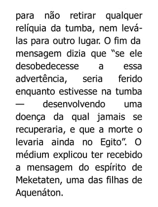 para não retirar qualquer
relíquia da tumba, nem leválas para outro lugar. O fim da
mensagem dizia que “se ele
desobedecesse
a
essa
advertência,
seria
ferido
enquanto estivesse na tumba
—
desenvolvendo
uma
doença da qual jamais se
recuperaria, e que a morte o
levaria ainda no Egito”. O
médium explicou ter recebido
a mensagem do espírito de
Meketaten, uma das filhas de
Aquenáton.

 