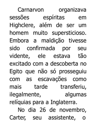 Carnarvon
organizava
sessões
espíritas
em
Highclere, além de ser um
homem muito supersticioso.
Embora a maldição tivesse
sido confirmada por seu
vidente, ele estava tão
excitado com a descoberta no
Egito que não só prosseguiu
com as escavações como
mais
tarde
transferiu,
ilegalmente,
algumas
relíquias para a Inglaterra.
No dia 26 de novembro,
Carter, seu assistente, o

 